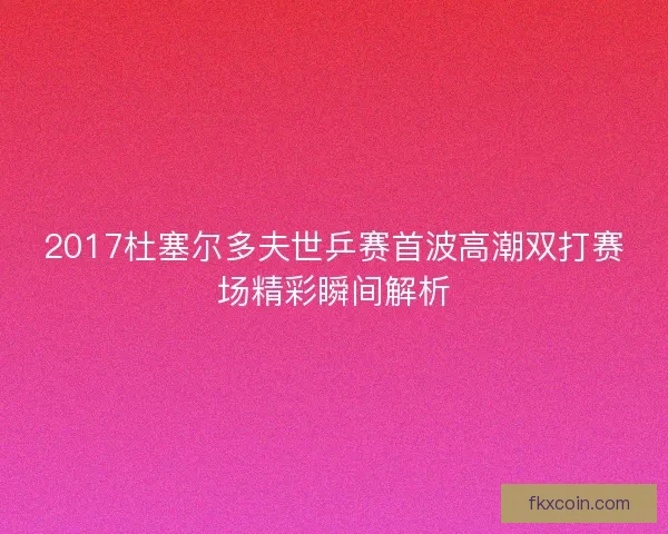 2017杜塞尔多夫世乒赛首波高潮双打赛场精彩瞬间解析