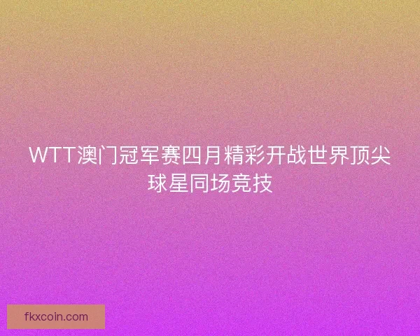 WTT澳门冠军赛四月精彩开战世界顶尖球星同场竞技