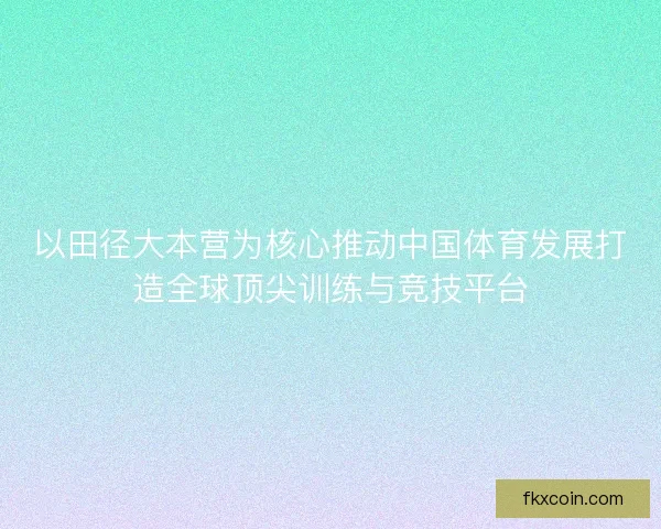 以田径大本营为核心推动中国体育发展打造全球顶尖训练与竞技平台