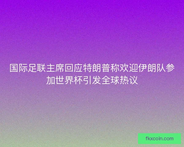 国际足联主席回应特朗普称欢迎伊朗队参加世界杯引发全球热议