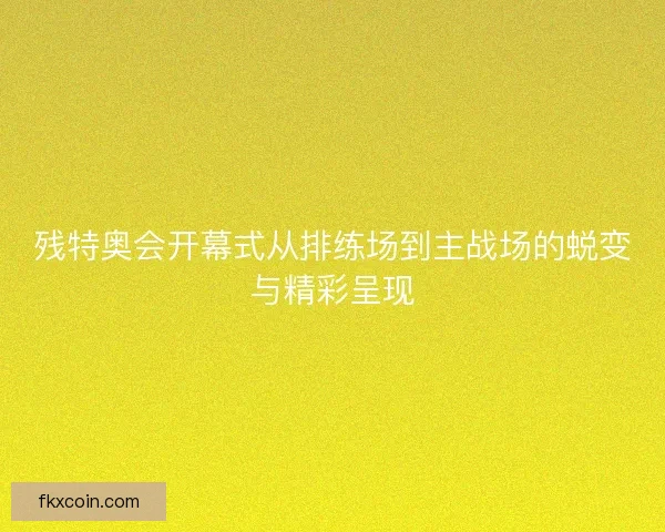 残特奥会开幕式从排练场到主战场的蜕变与精彩呈现