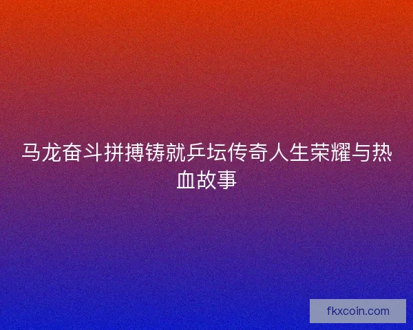马龙奋斗拼搏铸就乒坛传奇人生荣耀与热血故事