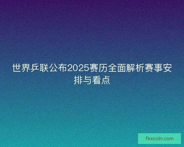 世界乒联公布2025赛历全面解析赛事安排与看点
