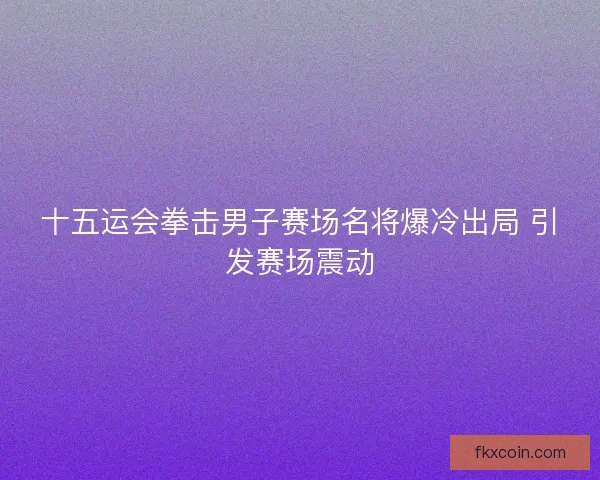 十五运会拳击男子赛场名将爆冷出局 引发赛场震动
