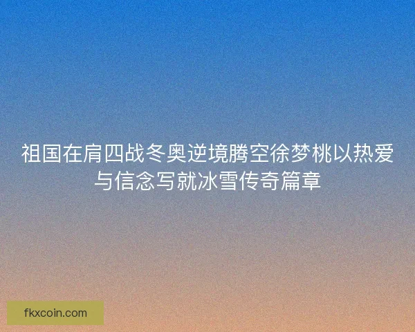 祖国在肩四战冬奥逆境腾空徐梦桃以热爱与信念写就冰雪传奇篇章