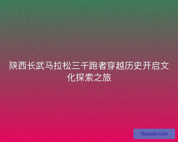 陕西长武马拉松三千跑者穿越历史开启文化探索之旅