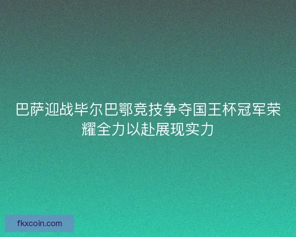 巴萨迎战毕尔巴鄂竞技争夺国王杯冠军荣耀全力以赴展现实力
